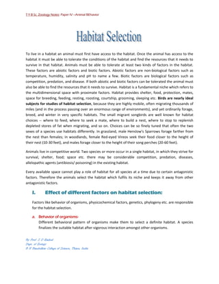 T Y B Sc. Zoology Notes: Paper IV –Animal BEhavior




To live in a habitat an animal must first have access to the habitat. Once the animal has access to the
habitat it must be able to tolerate the conditions of the habitat and find the resources that it needs to
survive in that habitat. Animals must be able to tolerate at least two kinds of factors in the habitat.
These factors are abiotic factors and biotic factors. Abiotic factors are non-biological factors such as
temperature, humidity, salinity and pH to name a few. Biotic factors are biological factors such as
competition, predation, and disease. If both abiotic and biotic factors can be tolerated the animal must
also be able to find the resources that it needs to survive. Habitat is a fundamental niche which refers to
the multidimensional space with proximate factors. Habitat provides shelter, food, protection, mates,
space for breeding, feeding, resting, roosting, courtship, grooming, sleeping etc. Birds are nearly ideal
subjects for studies of habitat selection, because they are highly mobile, often migrating thousands of
miles (and in the process passing over an enormous range of environments), and yet ordinarily forage,
breed, and winter in very specific habitats. The small migrant songbirds are well known for habitat
choices -- where to feed, where to seek a mate, where to build a nest, where to stop to replenish
depleted stores of fat when migrating, and so on. Choices can be so finely tuned that often the two
sexes of a species use habitats differently. In grassland, male Henslow's Sparrows forage farther from
the nest than females; in woodlands, female Red-eyed Vireos seek their food closer to the height of
their nest (10-30 feet), and males forage closer to the height of their song perches (20-60 feet).

Animals live in competitive world. Two species or more occur in a single habitat, in which they strive for
survival, shelter, food; space etc. there may be considerable competition, predation, diseases,
allelopathic agents (antibiosis/ poisoning) in the existing habitat.

Every available space cannot play a role of habitat for all species at a time due to certain antagonistic
factors. Therefore the animals select the habitat which fulfils its niche and keeps it away from other
antagonistic factors.

    I.        Effect of different factors on habitat selection:
    Factors like behavior of organisms, physicochemical factors, genetics, phylogeny etc. are responsible
    for the habitat selection.

    a. Behavior of organisms-
       Different behavioral pattern of organisms make them to select a definite habitat. A species
       finalizes the suitable habitat after vigorous interaction amongst other organisms.

By Prof. S D Rathod
Dept. of Zoology
B N Bandodkar College of Science, Thane, India
 
