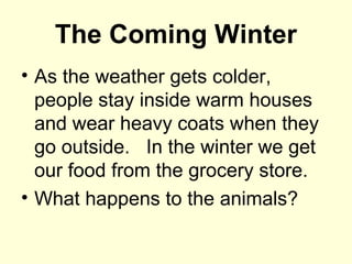 The Coming Winter
• As the weather gets colder,
people stay inside warm houses
and wear heavy coats when they
go outside. In the winter we get
our food from the grocery store.
• What happens to the animals?
 