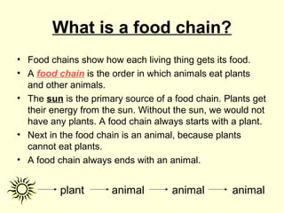 What is a food chain?
• Food chains show how each living thing gets its food.
• A food chain is the order in which animals eat plants
and other animals.
• The sun is the primary source of a food chain. Plants get
their energy from the sun. Without the sun, we would not
have any plants. A food chain always starts with a plant.
• Next in the food chain is an animal, because plants
cannot eat plants.
• A food chain always ends with an animal.
plant animal animal animal
 