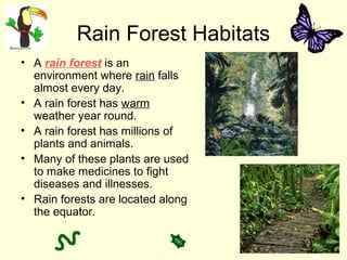 Rain Forest Habitats
• A rain forest is an
environment where rain falls
almost every day.
• A rain forest has warm
weather year round.
• A rain forest has millions of
plants and animals.
• Many of these plants are used
to make medicines to fight
diseases and illnesses.
• Rain forests are located along
the equator.
 