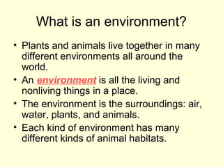 What is an environment?
• Plants and animals live together in many
different environments all around the
world.
• An environment is all the living and
nonliving things in a place.
• The environment is the surroundings: air,
water, plants, and animals.
• Each kind of environment has many
different kinds of animal habitats.

 