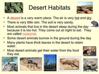 Desert Habitats
• A desert is a very warm place. The air is very hot and dry.
• There is very little rain. The soil is very sandy.
• Most animals that live in the desert sleep during the day
because it is too hot. They come out at night to eat. They
are called nocturnal.
• Some desert animals burrow in the ground during the day
• Many plants have thick leaves in the desert to retain
water.
• Most desert animals get their water from the food
they eat.

 