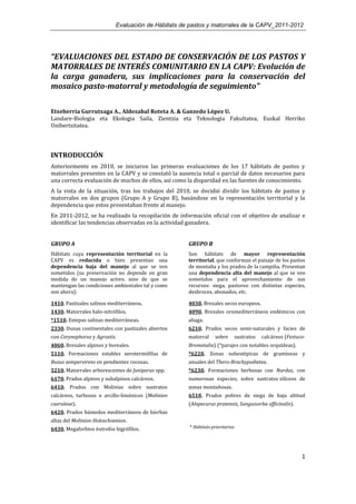 Evaluación de Hábitats de pastos y matorrales de la CAPV_2011-2012




“EVALUACIONES DEL ESTADO DE CONSERVACIÓN DE LOS PASTOS Y
MATORRALES DE INTERÉS COMUNITARIO EN LA CAPV: Evolución de
la carga ganadera, sus implicaciones para la conservación del
mosaico pasto-matorral y metodología de seguimiento”

Etxeberria Gurrutxaga A., Aldezabal Roteta A. & Ganzedo López U.
Landare-Biologia eta Ekologia Saila, Zientzia eta Teknologia Fakultatea, Euskal Herriko
Unibertsitatea.




INTRODUCCIÓN
Anteriormente en 2010, se iniciaron las primeras evaluaciones de los 17 hábitats de pastos y
matorrales presentes en la CAPV y se constató la ausencia total o parcial de datos necesarios para
una correcta evaluación de muchos de ellos, así como la disparidad en las fuentes de conocimiento.
A la vista de la situación, tras los trabajos del 2010, se decidió dividir los hábitats de pastos y
matorrales en dos grupos (Grupo A y Grupo B), basándose en la representación territorial y la
dependencia que estos presentaban frente al manejo.
En 2011-2012, se ha realizado la recopilación de información oficial con el objetivo de analizar e
identificar las tendencias observadas en la actividad ganadera.


GRUPO A                                              GRUPO B
Hábitats cuya representación territorial en la       Son hábitats de mayor representación
CAPV es reducida o bien presentan una                territorial, que conforman el paisaje de los pastos
dependencia baja del manejo al que se ven            de montaña y los prados de la campiña. Presentan
sometidos (su preservación no depende en gran        una dependencia alta del manejo al que se ven
medida de un manejo activo, sino de que se           sometidos para el aprovechamiento de sus
mantengan las condiciones ambientales tal y como     recursos: siega, pastoreo con distintas especies,
son ahora):                                          desbroces, abonados, etc.

1410. Pastizales salinos mediterráneos.              4030. Brezales secos europeos.
1430. Matorrales halo-nitrófilos.                    4090. Brezales oromediterráneos endémicos con
*1510. Estepas salinas mediterráneas.                aliaga.
2330. Dunas continentales con pastizales abiertos    6210. Prados secos semi-naturales y facies de
con Corynephorus y Agrostis.                         matorral      sobre        sustratos   calcáreos (Festuco-
4060. Brezales alpinos y boreales.                   Brometalia) (*parajes con notables orquídeas).
5110. Formaciones estables xerotermófilas de         *6220. Zonas subestépicas de gramíneas y
Buxus sempervirens en pendientes rocosas.            anuales del Thero-Brachypodietea.
5210. Matorrales arborescentes de Juniperus spp.     *6230. Formaciones herbosas con Nardus, con
6170. Prados alpinos y subalpinos calcáreos.         numerosas especies, sobre sustratos silíceos de
6410. Prados con Molinias sobre sustratos            zonas montañosas.
calcáreos, turbosos o arcillo-limónicos (Molinion    6510. Prados pobres de siega de baja altitud
caeruleae).                                          (Alopecurus pratensis, Sanguisorba officinalis).
6420. Prados húmedos mediterráneos de hierbas
altas del Molinion-Holoschoenion.
6430. Megaforbios éutrofos higrófilos.                * Hábitats prioritarios




                                                                                                             1
 