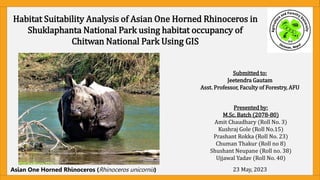 Habitat Suitability Analysis of Asian One Horned Rhinoceros in
Shuklaphanta National Park using habitat occupancy of
Chitwan National Park Using GIS
©amit2022
Asian One Horned Rhinoceros (Rhinoceros unicornis)
Presented by:
M.Sc. Batch (2078-80)
Amit Chaudhary (Roll No. 3)
Kushraj Gole (Roll No.15)
Prashant Rokka (Roll No. 23)
Chuman Thakur (Roll no 8)
Shushant Neupane (Roll no. 38)
Ujjawal Yadav (Roll No. 40)
23 May, 2023
Submitted to:
Jeetendra Gautam
Asst. Professor, Faculty of Forestry, AFU
 