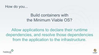 How do you...
Build containers with
the Minimum Viable OS?
Allow applications to declare their runtime
dependencies, and resolve those dependencies
from the application to the infrastructure.
 
