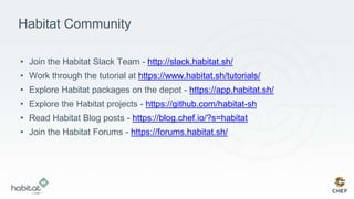 Habitat Community
• Join the Habitat Slack Team - http://slack.habitat.sh/
• Work through the tutorial at https://www.habitat.sh/tutorials/
• Explore Habitat packages on the depot - https://app.habitat.sh/
• Explore the Habitat projects - https://github.com/habitat-sh
• Read Habitat Blog posts - https://blog.chef.io/?s=habitat
• Join the Habitat Forums - https://forums.habitat.sh/
 