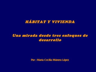 HÁBITAT Y VIVIENDA Una mirada desde tres enfoques de desarrollo Por : María Cecilia Múnera López 