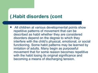 (.Habit disorders (cont

    All children at various developmental points show
    repetitive patterns of movement that can be
    described as habit whether they are considered
    disorders depend on the degree to which they
    interfere with the child’s physical, emotional, or social
    functioning. Some habit patterns may be learned by
    imitation of adults. Many begin as purposeful
    movement that for some reason becomes repetitive
    with the habit losing its original significance and
    becoming a means of discharging tension.
 
