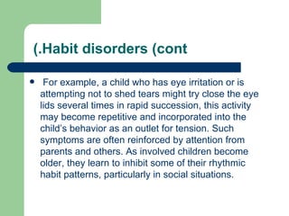 (.Habit disorders (cont

    For example, a child who has eye irritation or is
    attempting not to shed tears might try close the eye
    lids several times in rapid succession, this activity
    may become repetitive and incorporated into the
    child’s behavior as an outlet for tension. Such
    symptoms are often reinforced by attention from
    parents and others. As involved children become
    older, they learn to inhibit some of their rhythmic
    habit patterns, particularly in social situations.
 