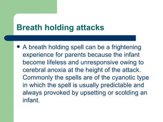 Breath holding attacks

   A breath holding spell can be a frightening
    experience for parents because the infant
    become lifeless and unresponsive owing to
    cerebral anoxia at the height of the attack.
    Commonly the spells are of the cyanotic type
    in which the spell is usually predictable and
    always provoked by upsetting or scolding an
    infant.
 