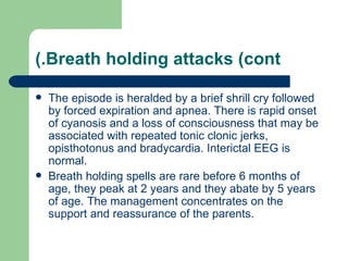 (.Breath holding attacks (cont

   The episode is heralded by a brief shrill cry followed
    by forced expiration and apnea. There is rapid onset
    of cyanosis and a loss of consciousness that may be
    associated with repeated tonic clonic jerks,
    opisthotonus and bradycardia. Interictal EEG is
    normal.
   Breath holding spells are rare before 6 months of
    age, they peak at 2 years and they abate by 5 years
    of age. The management concentrates on the
    support and reassurance of the parents.
 