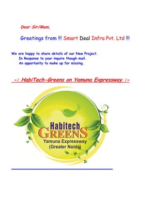 Dear Sir/Mam, 
Greetings from !!! Smart Deal Infra Pvt. Ltd !!! 
We are happy to share details of our New Project. 
In Response to your inquire though mail. 
An opportunity to make up for missing. 
-: HabiTech-Greens on Yamuna Expressway :- 
 