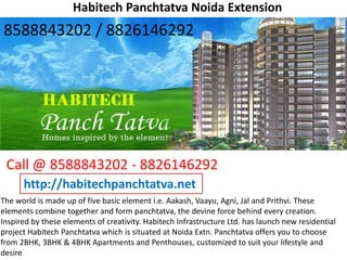 Habitech Panchtatva Noida Extension
The world is made up of five basic element i.e. Aakash, Vaayu, Agni, Jal and Prithvi. These
elements combine together and form panchtatva, the devine force behind every creation.
Inspired by these elements of creativity. Habitech Infrastructure Ltd. has launch new residential
project Habitech Panchtatva which is situated at Noida Extn. Panchtatva offers you to choose
from 2BHK, 3BHK & 4BHK Apartments and Penthouses, customized to suit your lifestyle and
desire
Call @ 8588843202 - 8826146292
http://habitechpanchtatva.net
8588843202 / 8826146292
 
