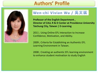 Professor of the English Department ,
Director of CALL R & D Center at Providence University
Taichung City, Taiwan | E-Learning
2011 ; Using Online EFL Interaction to Increase
Confidence, Motivation, and Ability.
2009 ; Criteria for Establishing an Authentic EFL
Learning Environment in Taiwan.
2008 ; Creating an authentic EFL learning environment
to enhance student motivation to study English
 