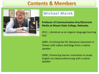 Professor of Communication Arts/Electronic
Media at Wayne State College, Nebraska.
2011 ; Literature as an organic language learning
tool.
2009 ; Enriching the EFL literature classroom in
Taiwan with videos and blogs from a native
speaker
2008 ; Enhancing learner motivation to study
English via videoconferencing with a native
speaker
 