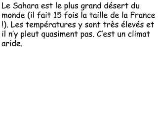 Le Sahara est le plus grand désert du
monde (il fait 15 fois la taille de la France
!). Les températures y sont très élevés et
il n’y pleut quasiment pas. C’est un climat
aride.
 