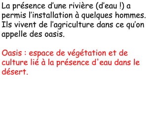 La présence d’une rivière (d’eau !) a
permis l’installation à quelques hommes.
Ils vivent de l’agriculture dans ce qu’on
appelle des oasis.
Oasis : espace de végétation et de
culture lié à la présence d'eau dans le
désert.
 
