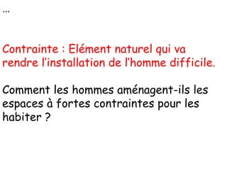 …
Contrainte : Elément naturel qui va
rendre l’installation de l’homme difficile.
Comment les hommes aménagent-ils les
espaces à fortes contraintes pour les
habiter ?
 
