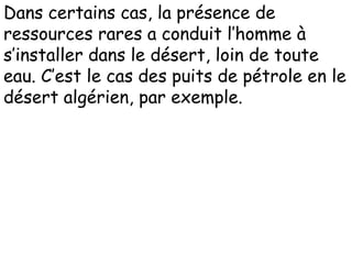 Dans certains cas, la présence de
ressources rares a conduit l’homme à
s’installer dans le désert, loin de toute
eau. C’est le cas des puits de pétrole en le
désert algérien, par exemple.
 