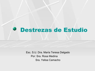 Destrezas de Estudio Esc. S.U. Dra. María Teresa Delgado Por: Sra. Rosa Medina  Sra. Yelisa Camacho 