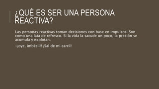 ¿QUÉ ES SER UNA PERSONA
REACTIVA?
Las personas reactivas toman decisiones con base en impulsos. Son
como una lata de refresco. Si la vida la sacude un poco, la presión se
acumula y explotan.
-¡oye, imbécil!! ¡Sal de mi carril!
 