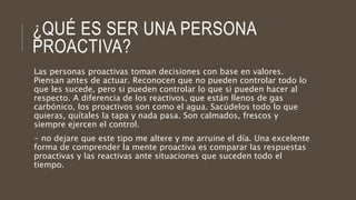 ¿QUÉ ES SER UNA PERSONA
PROACTIVA?
Las personas proactivas toman decisiones con base en valores.
Piensan antes de actuar. Reconocen que no pueden controlar todo lo
que les sucede, pero si pueden controlar lo que si pueden hacer al
respecto. A diferencia de los reactivos, que están llenos de gas
carbónico, los proactivos son como el agua. Sacúdelos todo lo que
quieras, quítales la tapa y nada pasa. Son calmados, frescos y
siempre ejercen el control.
- no dejare que este tipo me altere y me arruine el día. Una excelente
forma de comprender la mente proactiva es comparar las respuestas
proactivas y las reactivas ante situaciones que suceden todo el
tiempo.
 