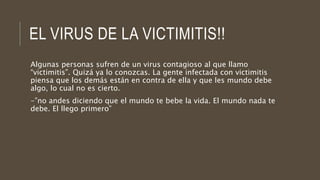 EL VIRUS DE LA VICTIMITIS!!
Algunas personas sufren de un virus contagioso al que llamo
“victimitis”. Quizá ya lo conozcas. La gente infectada con victimitis
piensa que los demás están en contra de ella y que les mundo debe
algo, lo cual no es cierto.
-”no andes diciendo que el mundo te bebe la vida. El mundo nada te
debe. El llego primero”
 