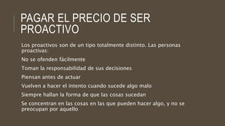 PAGAR EL PRECIO DE SER
PROACTIVO
Los proactivos son de un tipo totalmente distinto. Las personas
proactivas:
No se ofenden fácilmente
Toman la responsabilidad de sus decisiones
Piensan antes de actuar
Vuelven a hacer el intento cuando sucede algo malo
Siempre hallan la forma de que las cosas sucedan
Se concentran en las cosas en las que pueden hacer algo, y no se
preocupan por aquello
 