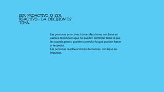 SER PROACTIVO O SER
REACTIVO… LA DECISION ES
TUYA.
Las personas proactivas toman decisiones con base en
valores.Reconocen que no pueden controlar todo lo que
les sucede,pero si pueden controlar lo que pueden hacer
al respecto.
Las personas reactivas toman decisiones con base en
impulsos.
 