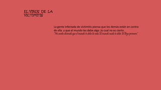 EL VIRUS DE LA
VICTIMITIS
La gente infectada de victimitis piensa que los demás están en contra
de ella y que el mundo les debe algo ,lo cual no es cierto.
“No andes diciendo que el mundo te debe la vida.El mundo nada te debe El llego primero”
 