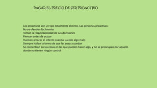 PAGAR EL PRECIO DE SER PROACTIVO
Los proactivos son un tipo totalmente distinto. Las personas proactivas:
No se ofenden fácilmente
Toman la responsabilidad de sus decisiones
Piensan antes de actuar
Vuelven a hacer el intento cuando sucede algo malo
Siempre hallan la forma de que las cosas sucedan
Se concentran en las cosas en las que pueden hacer algo, y no se preocupan por aquello
donde no tienen ningún control
 