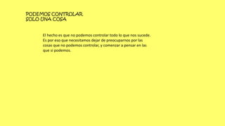 PODEMOS CONTROLAR
SOLO UNA COSA
El hecho es que no podemos controlar todo lo que nos sucede.
Es por eso que necesitamos dejar de preocuparnos por las
cosas que no podemos controlar, y comenzar a pensar en las
que si podemos.
 