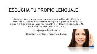 ESCUCHA TU PROPIO LENGUAJE
•Cada persona ya sea proactiva o reactiva hablan de diferentes
maneras. Cuando se es reactivo nos quita el poder y se lo das a
alguien o algo mientras que ser proactivo te devuelve ese poder. Ahí
es donde decides que canal tomar.
•Un ejemplo de esto seria:
•Reactivo: Intentare – Proactivo: Lo haré
 