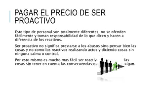 PAGAR EL PRECIO DE SER
PROACTIVO
Este tipo de personal son totalmente diferentes, no se ofenden
fácilmente y toman responsabilidad de lo que dicen y hacen a
diferencia de los reactivos.
Ser proactivo no significa prestarse a los abusos sino pensar bien las
cosas y no como los reactivos realizando actos y diciendo cosas sin
ninguna calma o control.
Por esto mismo es mucho mas fácil ser reactivo. Reaccionar a las
cosas sin tener en cuenta las consecuencias que estos actos traigan.
 