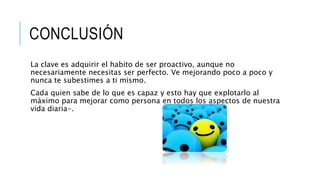 CONCLUSIÓN
La clave es adquirir el habito de ser proactivo, aunque no
necesariamente necesitas ser perfecto. Ve mejorando poco a poco y
nunca te subestimes a ti mismo.
Cada quien sabe de lo que es capaz y esto hay que explotarlo al
máximo para mejorar como persona en todos los aspectos de nuestra
vida diaria-.
 