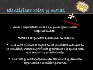 Identificar roles y metas

     Áreas o capacidades en las que puede ejercer cierta
                      responsabilidad.

         Metas a largo plazo a alcanzar en cada rol.

 Una meta efectiva se centra en los resultados más que en
la actividad. Otorga significado y propósito a lo que se hace,
               para traducirlo en actividades.

  Los roles y metas proporcionan estructura y dirección
             organizada a la misión personal.
 
