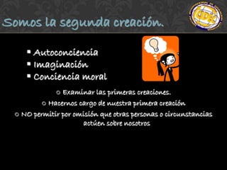 Somos la segunda creación.

     Autoconciencia
     Imaginación
     Conciencia moral
              Examinar las primeras creaciones.
         Hacernos cargo de nuestra primera creación

  NO permitir por omisión que otras personas o circunstancias
                     actúen sobre nosotros
 