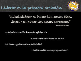 Liderar es la primera creación
       “administrar es hacer las cosas bien,
        liderar es hacer las cosas correctas”
                                                      Peter Drucker


     Administración busca la eficiencia.

                          •¿Cómo puedo hacer mejor las cosas?

     Liderazgo busca la efectividad.

                           •¿Cuáles son las cosas que quiero hacer?
 