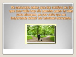 Es necesario saber que los rumbos en los
que uno valla hoy día pueden guiar la vida
para siempre, es por esto que es
importante tomar los caminos correctos.
 