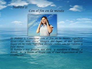 Habito 2:
Con el fin en la mente
El Hábito 2, Comenzar con el Fin en la Mente, significa
desarrollar una clara imagen del lugar al que quieres
llegar en tu vida. Significa decidir cuáles son tus valores y
fijar metas.
El habito 2 nos guiara, nos dirá y ayudara a decidir a
donde ir y hacer el mapa con el cual llegaremos al fin
establecido.
 