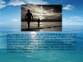Que amigos, la necesidad de ser aceptado y ser parte de un
grupo sabiendo y teniendo en cuenta lo que te gusta y como
quieres ser señalado o referenciado por las demás personas.
En el sexo decidir y pensar en las consecuencias que esto puede
traer a tu vida, y con estas quedar marcado el resto de ella.
En la escuela saber que lo que hagas durante este tiempo te
formara o te moldeara tu futuro, saber aprovechar, aprender
y durante este periodo.
 