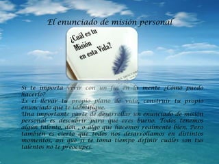 Si te importa vivir con un fin en la mente ¿Cómo puedo
hacerlo?
Es el llevar tu propio plano de vida, construir tu propio
enunciado que te identifique.
Una importante parte de desarrollar un enunciado de misión
personal es descubrir para qué eres bueno. Todos tenemos
algún talento, don , o algo que hacemos realmente bien. Pero
también es cierto que todos nos desarrollamos en distintos
momentos, así que si te toma tiempo definir cuáles son tus
talentos no te preocupes.
El enunciado de misión personal
 