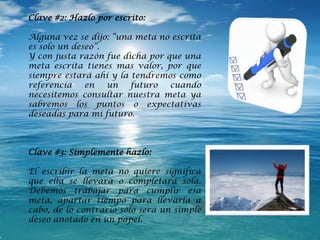Clave #2: Hazlo por escrito:
Alguna vez se dijo: “una meta no escrita
es solo un deseo”.
Y con justa razón fue dicha por que una
meta escrita tienes mas valor, por que
siempre estará ahí y la tendremos como
referencia en un futuro cuando
necesitemos consultar nuestra meta ya
sabremos los puntos o expectativas
deseadas para mi futuro.
Clave #3: Simplemente hazlo:
El escribir la meta no quiere significa
que ella se llevara o completara sola.
Debemos trabajar para cumplir esa
meta, apartar tiempo para llevarla a
cabo, de lo contrario sólo será un simple
deseo anotado en un papel.
 