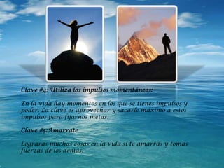 Clave #4: Utiliza los impulsos momentáneos:
En la vida hay momentos en los que se tienes impulsos y
poder. La clave es aprovechar y sacarle máximo a estos
impulsos para fijarnos metas.
Clave #5:Amarrate
Lograras muchas cosas en la vida si te amarras y tomas
fuerzas de los demás.
 