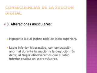  3.   Alteraciones musculares:



    Hipotonía labial (sobre todo de labio superior).

    Labio inferior hiperactivo, con contracción
     anormal durante la succión y la deglución. Es
     decir, al tragar observaremos que el labio
     inferior realiza un sobreesfuerzo.
 