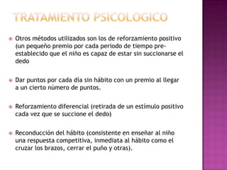    Otros métodos utilizados son los de reforzamiento positivo
    (un pequeño premio por cada periodo de tiempo pre-
    establecido que el niño es capaz de estar sin succionarse el
    dedo

   Dar puntos por cada día sin hábito con un premio al llegar
    a un cierto número de puntos.

   Reforzamiento diferencial (retirada de un estímulo positivo
    cada vez que se succione el dedo)

   Reconducción del hábito (consistente en enseñar al niño
    una respuesta competitiva, inmediata al hábito como el
    cruzar los brazos, cerrar el puño y otras).
 