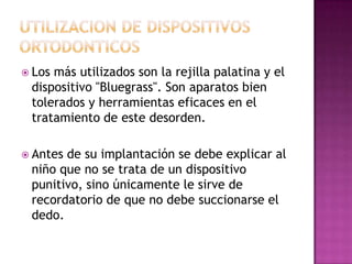  Losmás utilizados son la rejilla palatina y el
 dispositivo "Bluegrass". Son aparatos bien
 tolerados y herramientas eficaces en el
 tratamiento de este desorden.

 Antesde su implantación se debe explicar al
 niño que no se trata de un dispositivo
 punitivo, sino únicamente le sirve de
 recordatorio de que no debe succionarse el
 dedo.
 