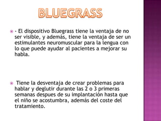    - El dispositivo Bluegrass tiene la ventaja de no
    ser visible, y además, tiene la ventaja de ser un
    estimulantes neuromuscular para la lengua con
    lo que puede ayudar al pacientes a mejorar su
    habla.




    Tiene la desventaja de crear problemas para
    hablar y deglutir durante las 2 o 3 primeras
    semanas despues de su implantación hasta que
    el niño se acostumbra, además del coste del
    tratamiento.
 