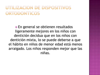  En   general se obtienen resultados
     ligeramente mejores en los niños con
    dentición decidua que en los niños con
 dentición mixta, lo se puede deberse a que
el hábito en niños de menor edad está menos
arraigado. Los niños responden mejor que las
                     niñas.
 