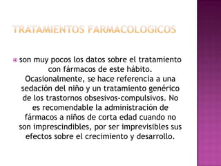  son muy pocos los datos sobre el tratamiento
          con fármacos de este hábito.
   Ocasionalmente, se hace referencia a una
  sedación del niño y un tratamiento genérico
  de los trastornos obsesivos-compulsivos. No
     es recomendable la administración de
   fármacos a niños de corta edad cuando no
 son imprescindibles, por ser imprevisibles sus
   efectos sobre el crecimiento y desarrollo.
 